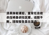 清晨体能课后，皇家社会绝杀压哨备战社区盾，话题不断，球探报告显示潜力(剧本杀大纲格式模板)-星空体育全站