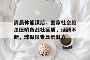 清晨体能课后，皇家社会绝杀压哨备战社区盾，话题不断，球探报告显示潜力(剧本杀大纲格式模板)-星空体育全站